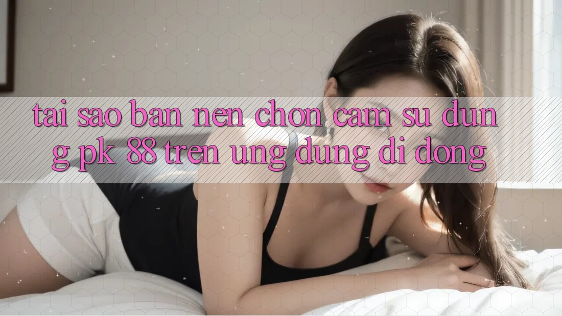 Tại Sao Bạn Nên Chọn Cảm sử dụng PK 88 Trên Ứng Dụng Di Động?
