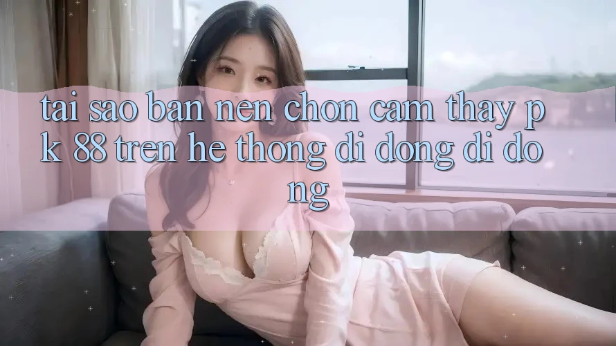 Tại Sao Bạn Nên Chọn Cảm thấy PK 88 Trên Hệ thống di động Di Động?