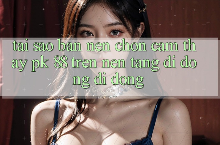 Tại Sao Bạn Nên Chọn Cảm thấy PK 88 Trên Nền tảng di động Di Động?