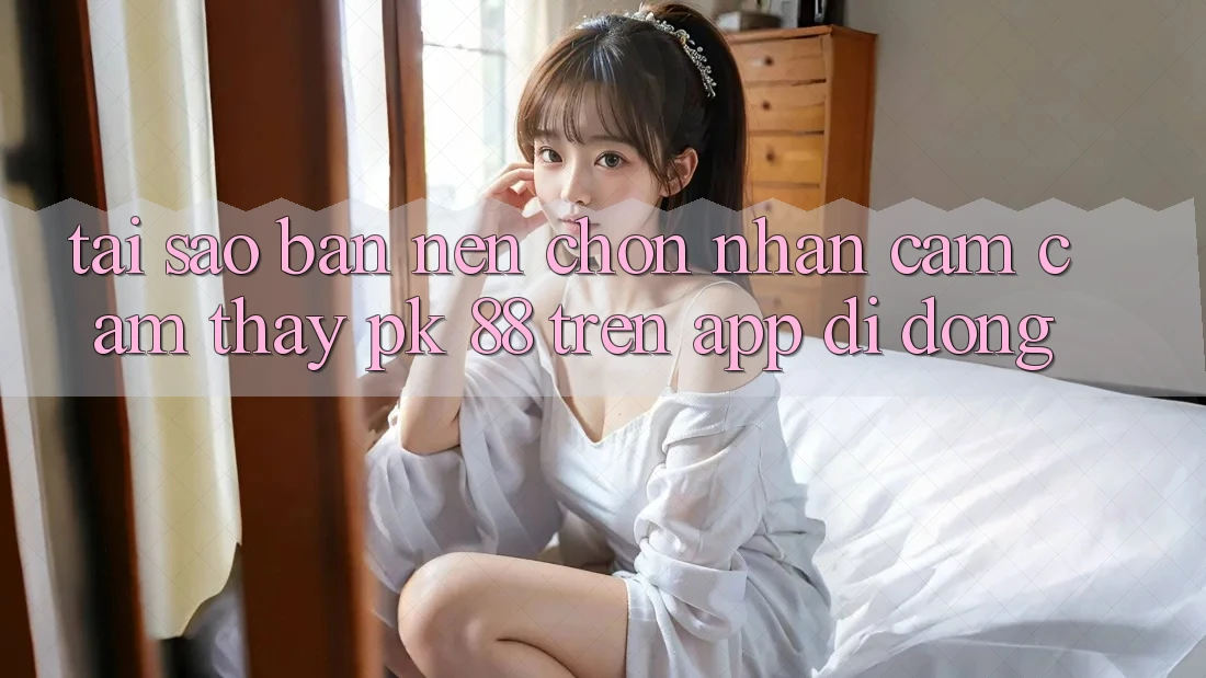 Tại Sao Bạn Nên Chọn Nhận cảm cảm thấy PK 88 Trên App Di Động?