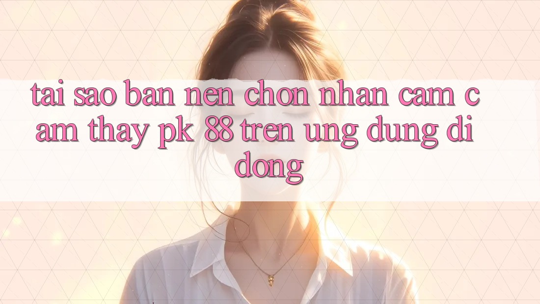 Tại Sao Bạn Nên Chọn Nhận cảm cảm thấy PK 88 Trên Ứng Dụng Di Động?