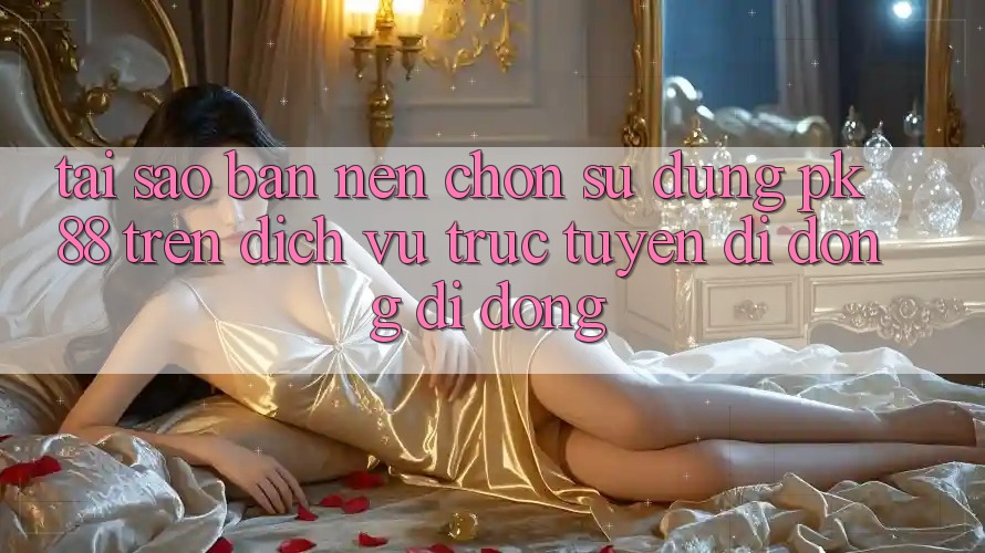 Tại Sao Bạn Nên Chọn Sử dụng PK 88 Trên Dịch vụ trực tuyến di động Di Động?