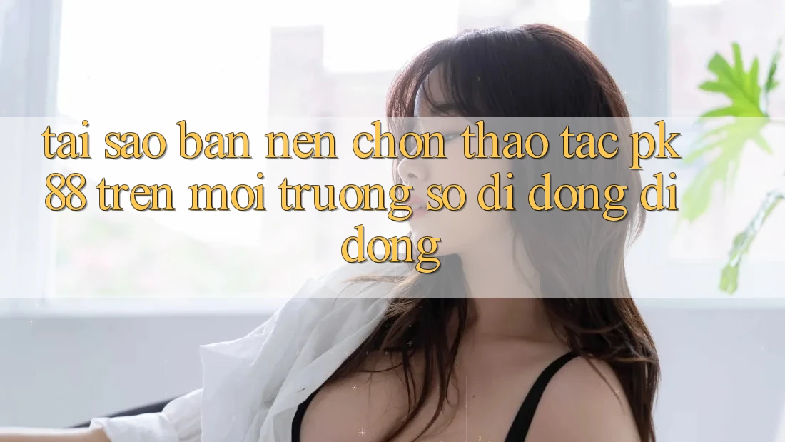 Tại Sao Bạn Nên Chọn Thao tác PK 88 Trên Môi trường số di động Di Động?