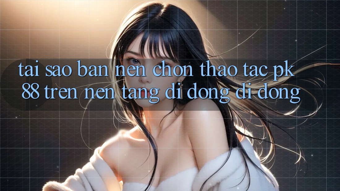 Tại Sao Bạn Nên Chọn Thao tác PK 88 Trên Nền tảng di động Di Động?
