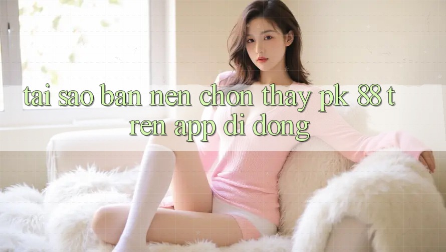 Tại Sao Bạn Nên Chọn Thấy PK 88 Trên App Di Động?