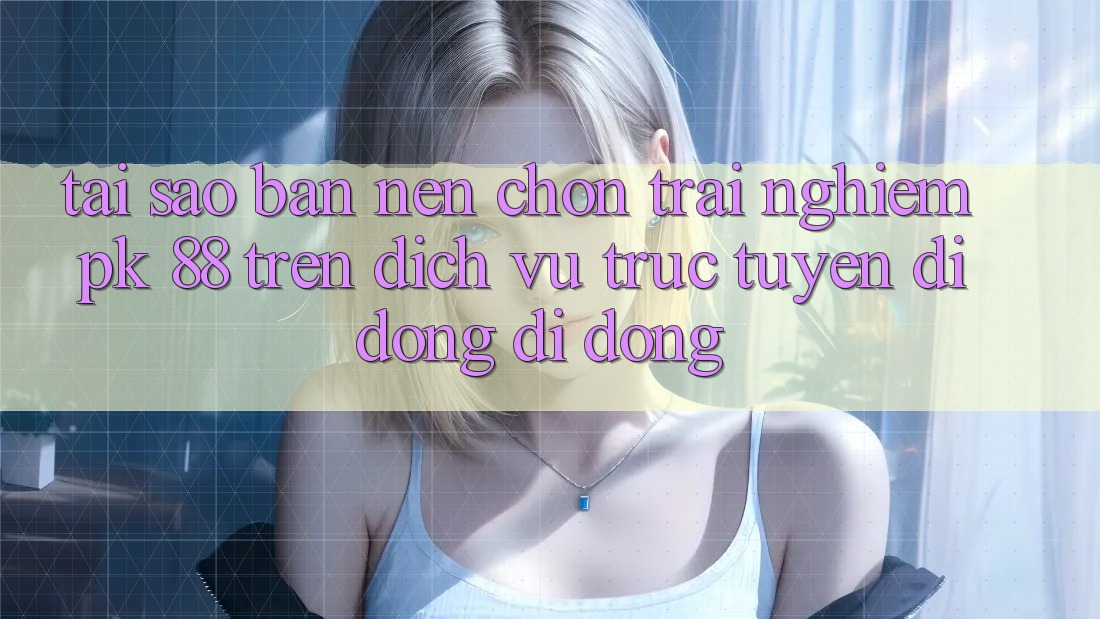 Tại Sao Bạn Nên Chọn Trải Nghiệm PK 88 Trên Dịch vụ trực tuyến di động Di Động?