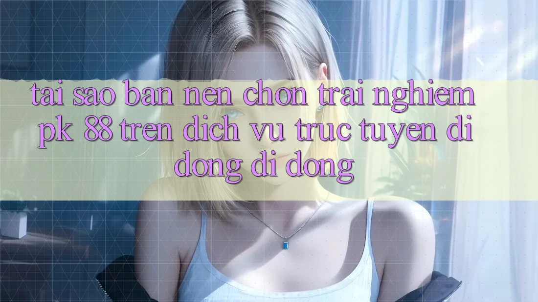 Tại Sao Bạn Nên Chọn Trải Nghiệm PK 88 Trên Dịch vụ trực tuyến di động Di Động?