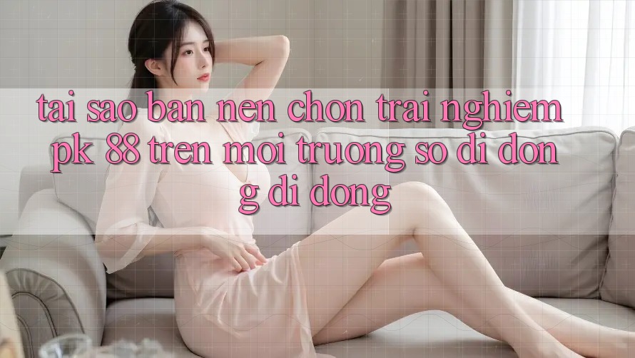 Tại Sao Bạn Nên Chọn Trải Nghiệm PK 88 Trên Môi trường số di động Di Động?