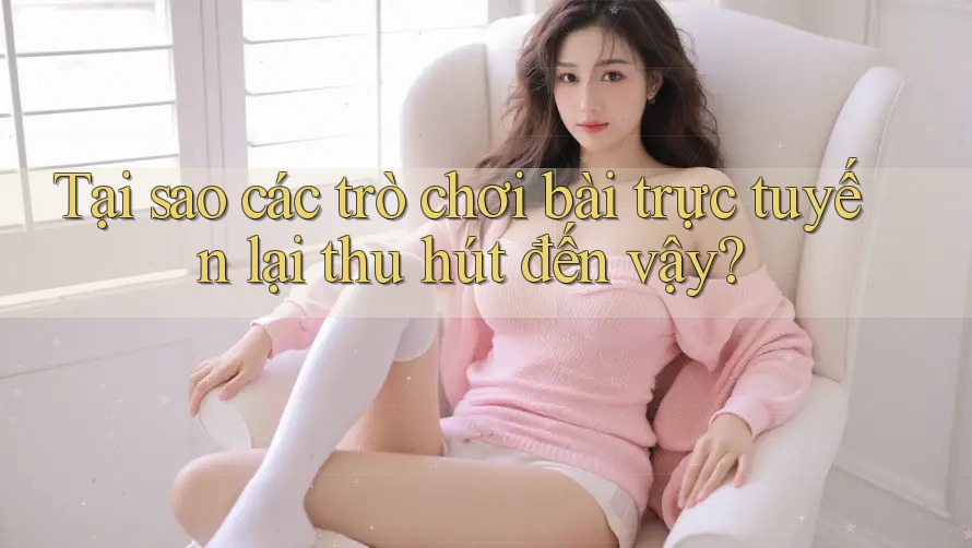Tại sao các trò chơi bài trực tuyến lại thu hút đến vậy?
