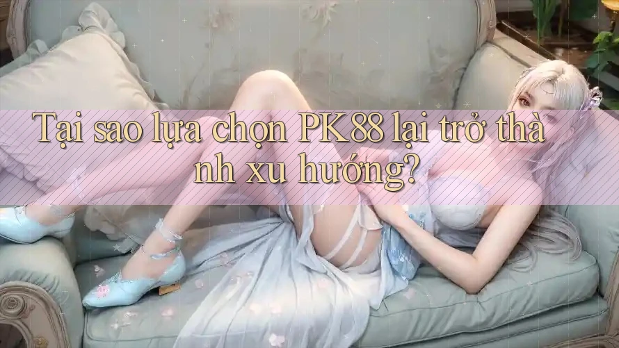 Tại sao lựa chọn PK88 lại trở thành xu hướng?