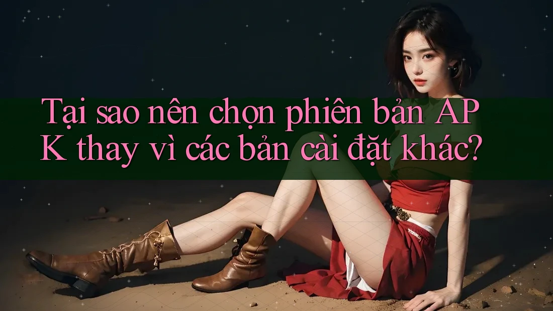 Tại sao nên chọn phiên bản APK thay vì các bản cài đặt khác?
