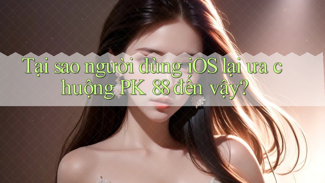Tại sao người dùng iOS lại ưa chuộng PK 88 đến vậy?