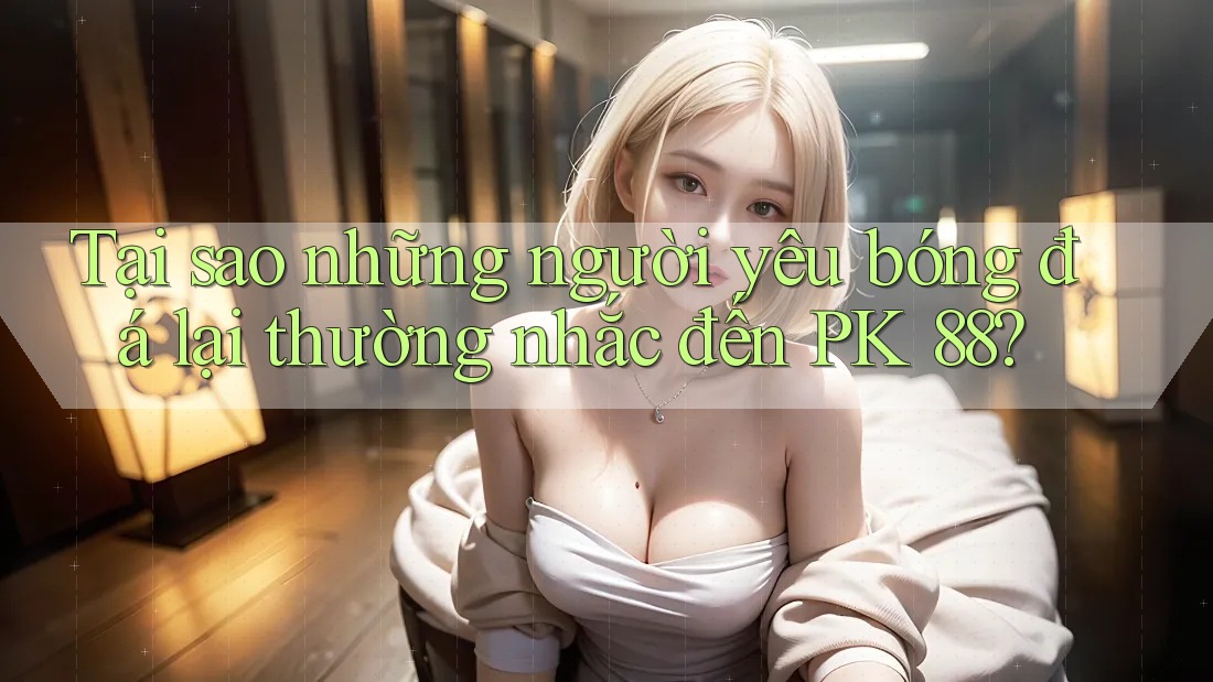 Tại sao những người yêu bóng đá lại thường nhắc đến PK 88?