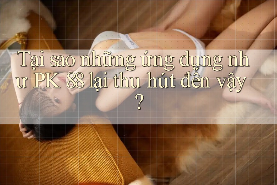 Tại sao những ứng dụng như PK 88 lại thu hút đến vậy?