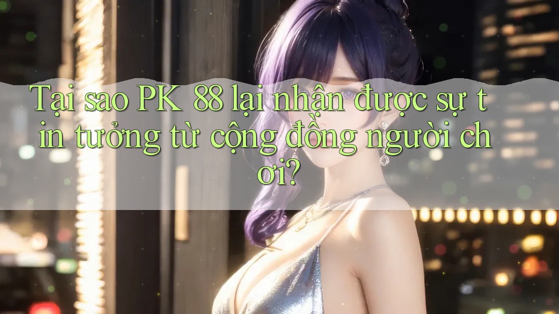 Tại sao PK 88 lại nhận được sự tin tưởng từ cộng đồng người chơi?