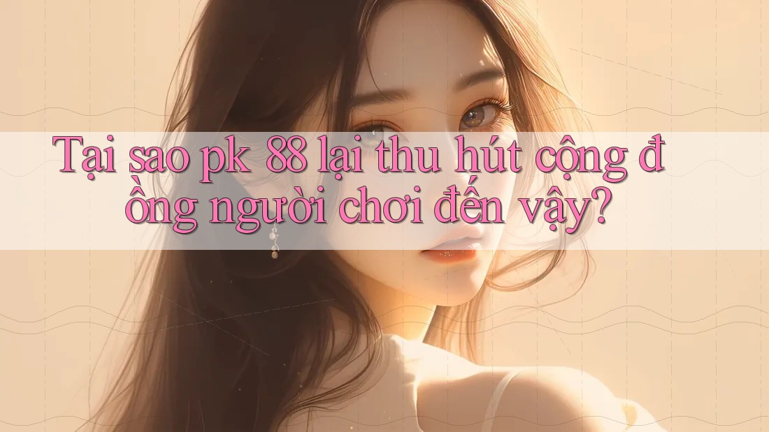 Tại sao pk 88 lại thu hút cộng đồng người chơi đến vậy?