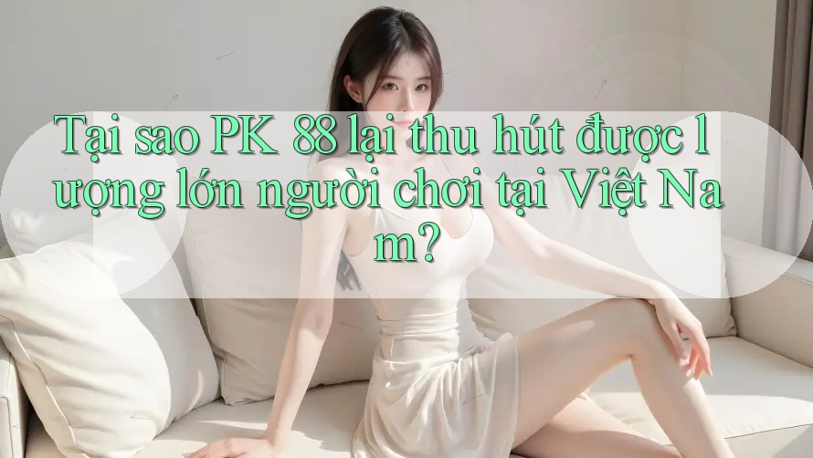 Tại sao PK 88 lại thu hút được lượng lớn người chơi tại Việt Nam?