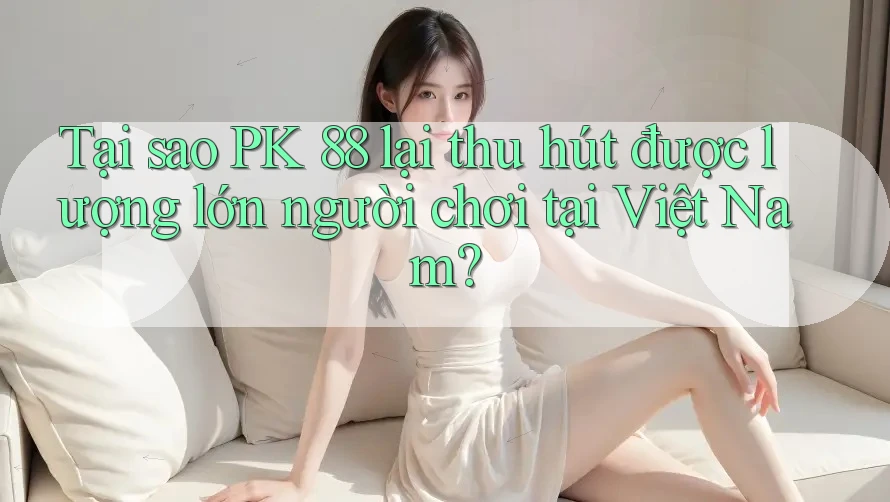 Tại sao PK 88 lại thu hút được lượng lớn người chơi tại Việt Nam?