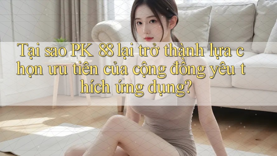 Tại sao PK 88 lại trở thành lựa chọn ưu tiên của cộng đồng yêu thích ứng dụng?