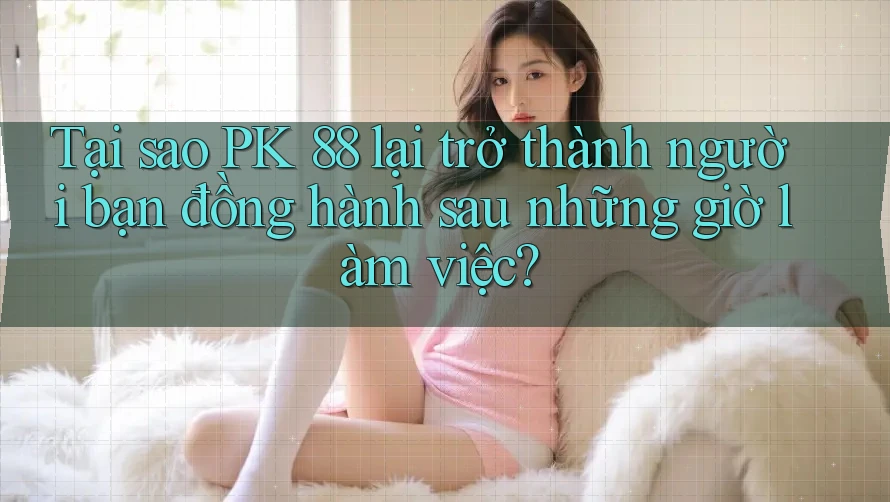 Tại sao PK 88 lại trở thành người bạn đồng hành sau những giờ làm việc?