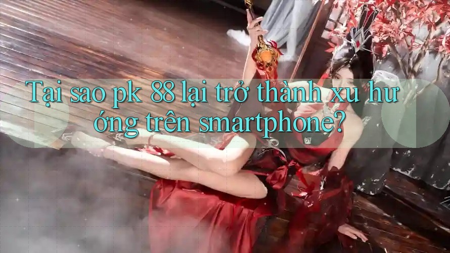 Tại sao pk 88 lại trở thành xu hướng trên smartphone?