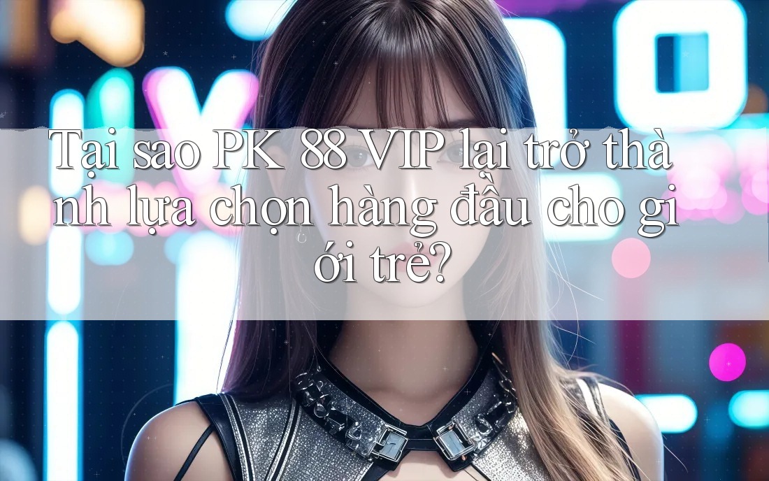 Tại sao PK 88 VIP lại trở thành lựa chọn hàng đầu cho giới trẻ?
