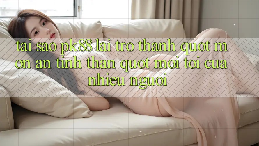 Tại sao PK88 lại trở thành " món ăn tinh thần" mỗi tối của nhiều người?