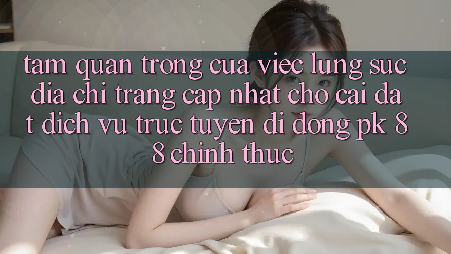 Tầm Quan Trọng Của Việc Lùng sục “Địa chỉ trang Cập Nhật Cho Cài đặt Dịch vụ trực tuyến di động PK 88” Chính Thức