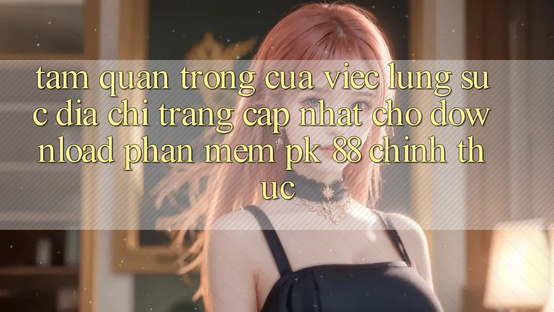 Tầm Quan Trọng Của Việc Lùng sục “Địa chỉ trang Cập Nhật Cho Download Phần mềm PK 88” Chính Thức