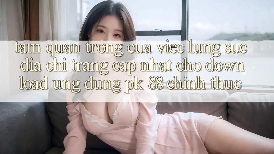 Tầm Quan Trọng Của Việc Lùng sục “Địa chỉ trang Cập Nhật Cho Download Ứng Dụng PK 88” Chính Thức