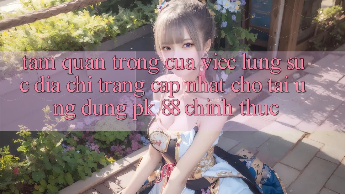 Tầm Quan Trọng Của Việc Lùng sục “Địa chỉ trang Cập Nhật Cho Tải Ứng Dụng PK 88” Chính Thức