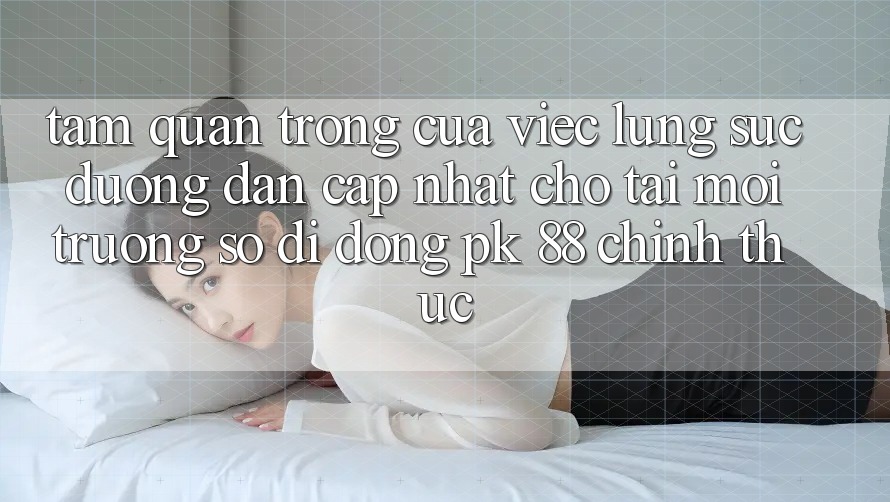 Tầm Quan Trọng Của Việc Lùng sục “Đường dẫn Cập Nhật Cho Tải Môi trường số di động PK 88” Chính Thức