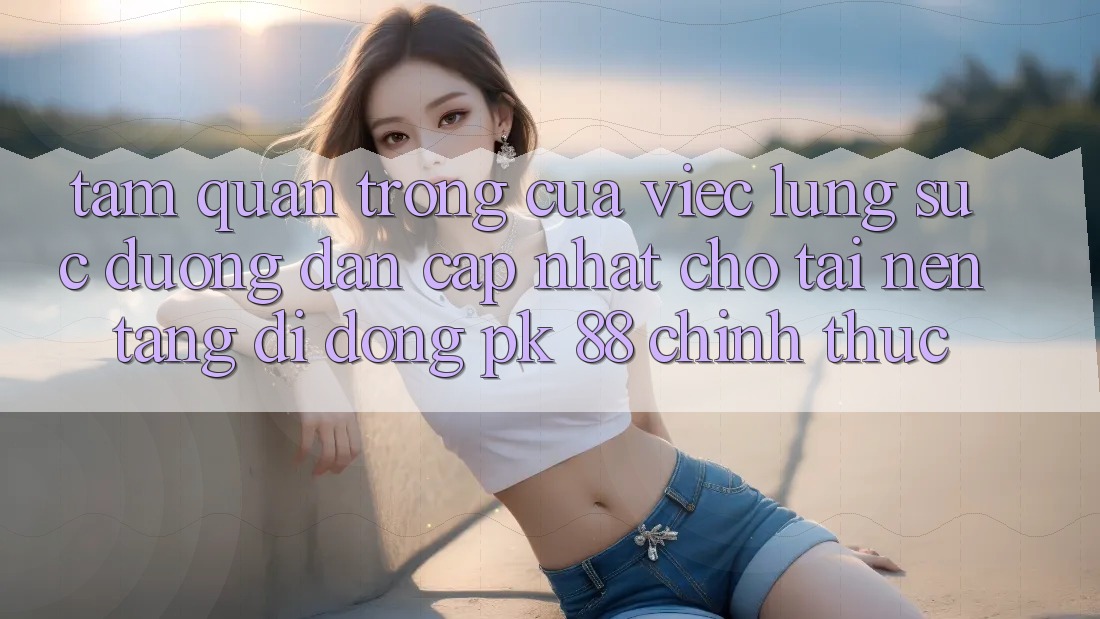 Tầm Quan Trọng Của Việc Lùng sục “Đường dẫn Cập Nhật Cho Tải Nền tảng di động PK 88” Chính Thức