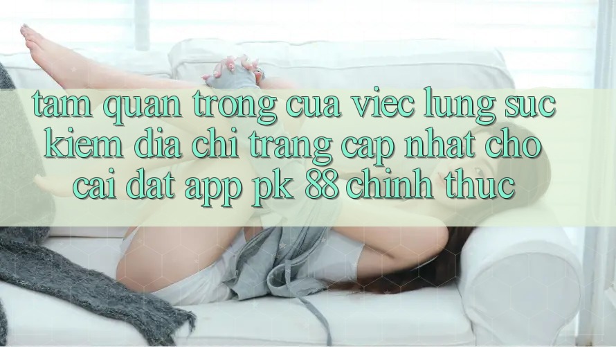 Tầm Quan Trọng Của Việc Lùng sục Kiếm “Địa chỉ trang Cập Nhật Cho Cài đặt App PK 88” Chính Thức