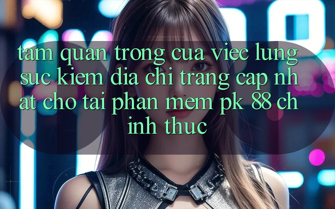 Tầm Quan Trọng Của Việc Lùng sục Kiếm “Địa chỉ trang Cập Nhật Cho Tải Phần mềm PK 88” Chính Thức