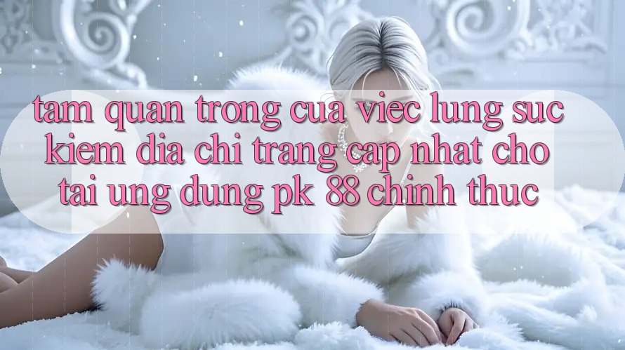 Tầm Quan Trọng Của Việc Lùng sục kiếm “Địa chỉ trang Cập Nhật Cho Tải Ứng Dụng PK 88” Chính Thức