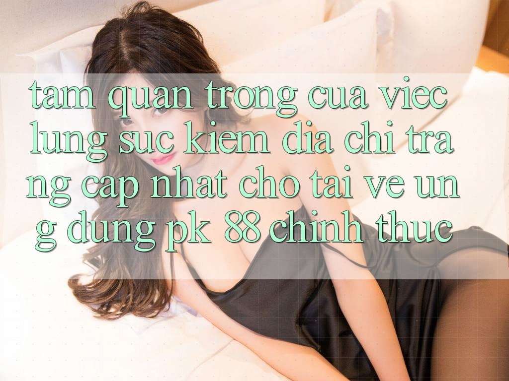 Tầm Quan Trọng Của Việc Lùng sục Kiếm “Địa chỉ trang Cập Nhật Cho Tải về Ứng Dụng PK 88” Chính Thức
