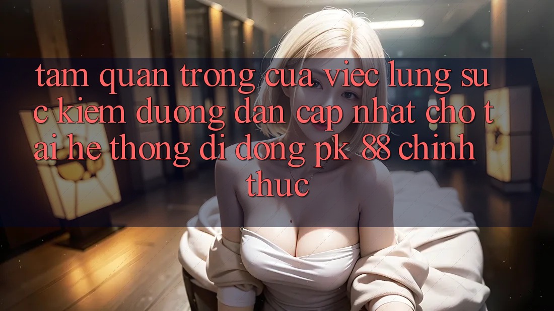Tầm Quan Trọng Của Việc Lùng sục Kiếm “Đường dẫn Cập Nhật Cho Tải Hệ thống di động PK 88” Chính Thức
