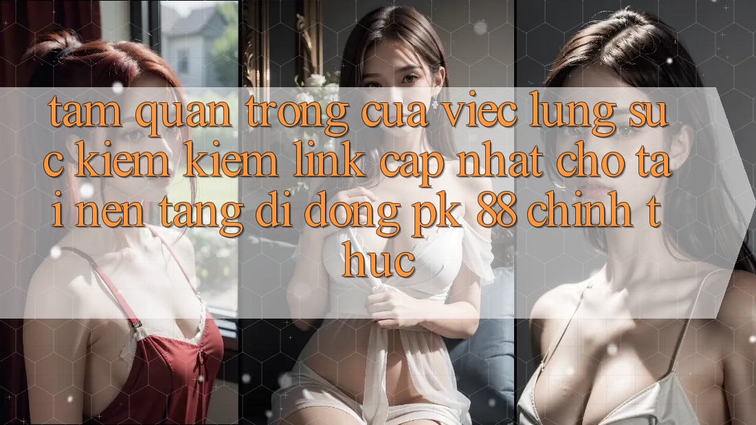 Tầm Quan Trọng Của Việc Lùng sục kiếm Kiếm “Link Cập Nhật Cho Tải Nền tảng di động PK 88” Chính Thức