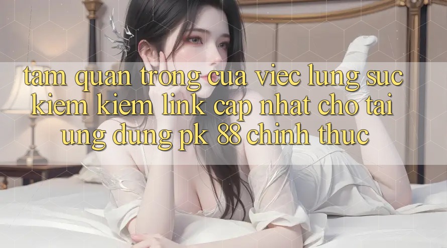 Tầm Quan Trọng Của Việc Lùng sục kiếm Kiếm “Link Cập Nhật Cho Tải Ứng Dụng PK 88” Chính Thức