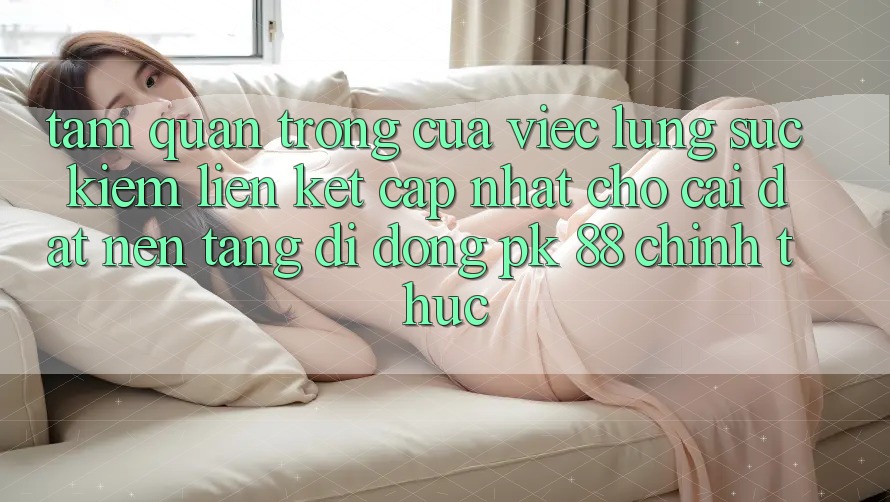 Tầm Quan Trọng Của Việc Lùng sục Kiếm “Liên kết Cập Nhật Cho Cài đặt Nền tảng di động PK 88” Chính Thức