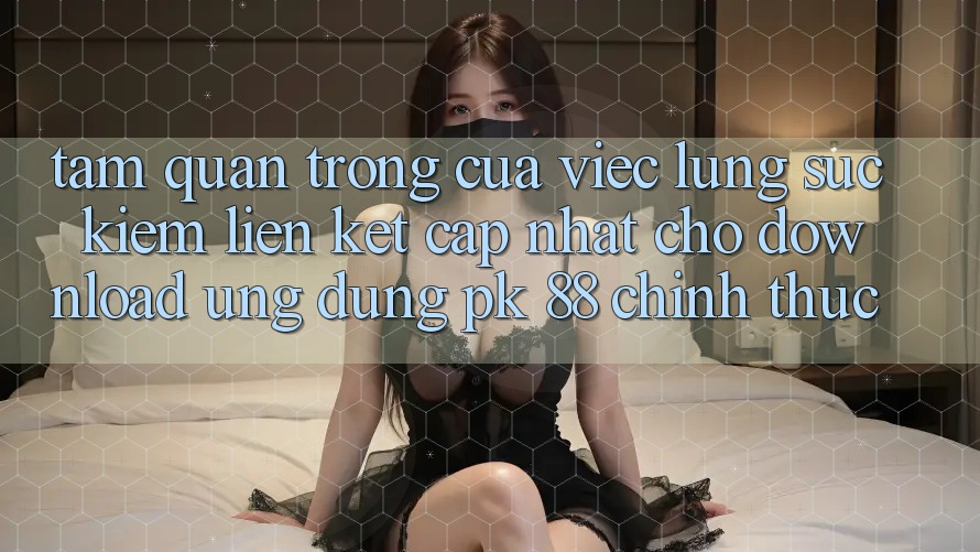 Tầm Quan Trọng Của Việc Lùng sục kiếm “Liên kết Cập Nhật Cho Download Ứng Dụng PK 88” Chính Thức