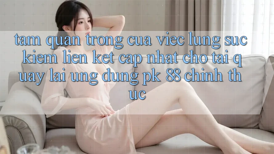 Tầm Quan Trọng Của Việc Lùng sục kiếm “Liên kết Cập Nhật Cho Tải quay lại Ứng Dụng PK 88” Chính Thức
