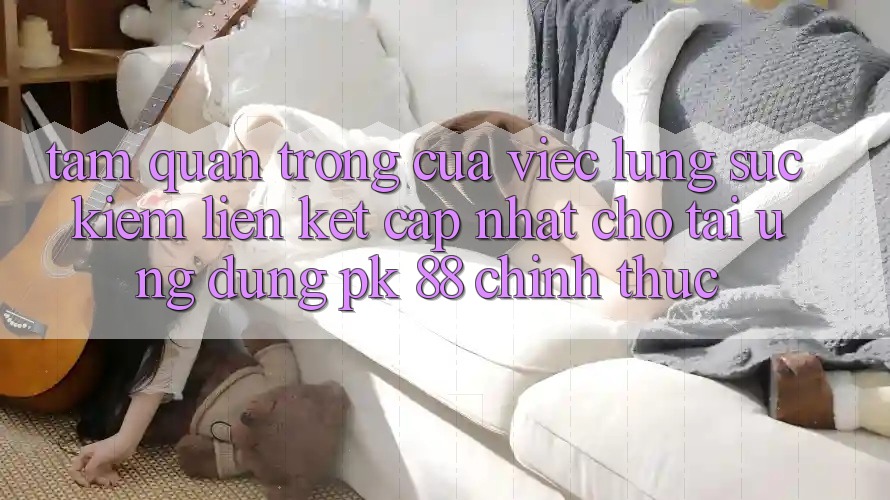 Tầm Quan Trọng Của Việc Lùng sục kiếm “Liên kết Cập Nhật Cho Tải Ứng Dụng PK 88” Chính Thức