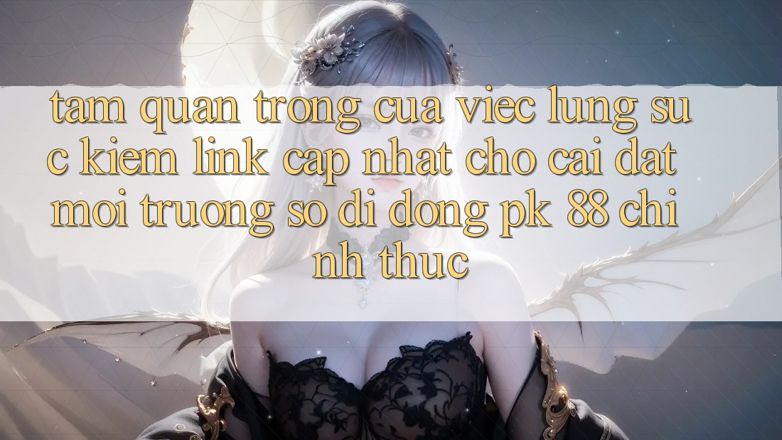 Tầm Quan Trọng Của Việc Lùng sục Kiếm “Link Cập Nhật Cho Cài đặt Môi trường số di động PK 88” Chính Thức