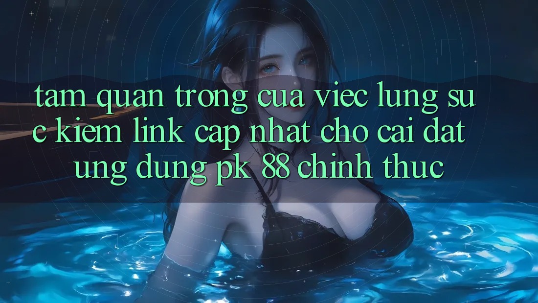Tầm Quan Trọng Của Việc Lùng sục Kiếm “Link Cập Nhật Cho Cài đặt Ứng Dụng PK 88” Chính Thức