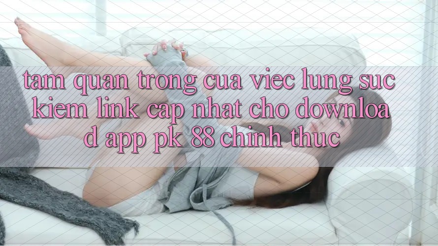 Tầm Quan Trọng Của Việc Lùng sục Kiếm “Link Cập Nhật Cho Download App PK 88” Chính Thức