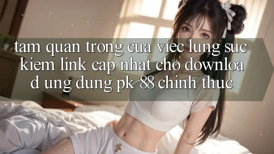 Tầm Quan Trọng Của Việc Lùng sục Kiếm “Link Cập Nhật Cho Download Ứng Dụng PK 88” Chính Thức