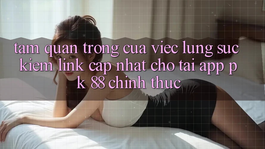 Tầm Quan Trọng Của Việc Lùng sục Kiếm “Link Cập Nhật Cho Tải App PK 88” Chính Thức