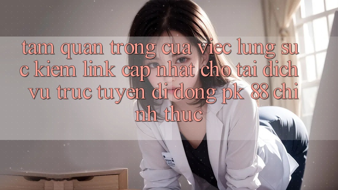 Tầm Quan Trọng Của Việc Lùng sục Kiếm “Link Cập Nhật Cho Tải Dịch vụ trực tuyến di động PK 88” Chính Thức